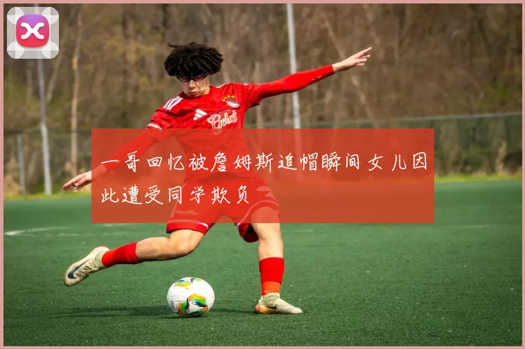 一哥回忆被詹姆斯追帽瞬间女儿因此遭受同学欺负